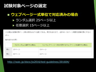 試験対象ページの選定
 ウェブページ一式単位で対応済みの場合
▶ ランダム選択 25ページ以上
▶ 任意選択 15ページ以上
http://waic.jp/docs/jis2016/test-guidelines/201604/
 