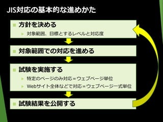 JIS対応の基本的な進めかた
 方針を決める
▶ 対象範囲、目標とするレベルと対応度
 対象範囲での対応を進める
 試験を実施する
▶ 特定のページのみ対応＝ウェブページ単位
▶ Webサイト全体などで対応＝ウェブページ一式単位
 試験結果を公開する
 