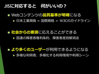 JISに対応すると 何がいいの？
 Webコンテンツの品質基準が明確になる
▶ 日本工業規格 = 国際規格 ＝ W3Cのガイドライン
 社会からの要請に応えることができる
▶ 国連の障害者権利条約、障害者差別解消法
 より多くのユーザーが利用できるようになる
▶ 多様な利用者、多様化する利用環境や利用シーン
 