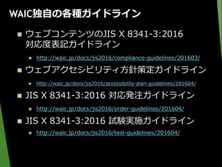 WAIC独自の各種ガイドライン
 ウェブコンテンツのJIS X 8341-3:2016
対応度表記ガイドライン
▶ http://waic.jp/docs/jis2016/compliance-guidelines/201603/
 ウェブアクセシビリティ方針策定ガイドライン
▶ http://waic.jp/docs/jis2016/accessibility-plan-guidelines/201604/
 JIS X 8341-3:2016 対応発注ガイドライン
▶ http://waic.jp/docs/jis2016/order-guidelines/201604/
 JIS X 8341-3:2016 試験実施ガイドライン
▶ http://waic.jp/docs/jis2016/test-guidelines/201604/
 