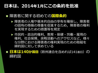 日本は、2014年1月にこの条約を批准
 障害者に関する初めての国際条約
▶ 障害者の人権や基本的自由の享有を確保し，障害者
の固有の尊厳の尊重を促進するため，障害者の権利
を実現するための措置等を規定
▶ 市民的・政治的権利，教育・保健・労働・雇用の
権利，社会保障，余暇活動へのアクセスなど，様々
な分野における障害者の権利実現のための取組を
締約国に対して求めている
 日本は140か国目（欧州連合を含めれば141番目）の
締約国
 