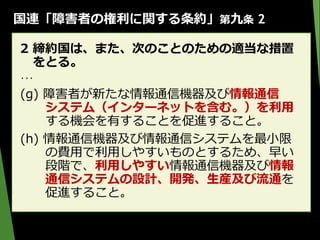 国連「障害者の権利に関する条約」第九条 2
2 締約国は、また、次のことのための適当な措置
をとる。
･･･
(g) 障害者が新たな情報通信機器及び情報通信
システム（インターネットを含む。）を利用
する機会を有することを促進すること。
(h) 情報通信機器及び情報通信システムを最小限
の費用で利用しやすいものとするため、早い
段階で、利用しやすい情報通信機器及び情報
通信システムの設計、開発、生産及び流通を
促進すること。
 