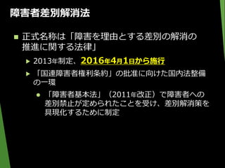 障害者差別解消法
 正式名称は「障害を理由とする差別の解消の
推進に関する法律」
▶ 2013年制定、2016年4月1日から施行
▶ 「国連障害者権利条約」の批准に向けた国内法整備
の一環
 「障害者基本法」（2011年改正）で障害者への
差別禁止が定められたことを受け、差別解消策を
具現化するために制定
 
