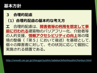 基本方針
３ 合理的配慮
（1）合理的配慮の基本的な考え方
エ 合理的配慮は、障害者等の利用を想定して事
前に行われる建築物のバリアフリー化、介助者等
の人的支援、情報アクセシビリティの向上等の環
境の整備（「第５」において後述）を基礎として、
個々の障害者に対して、その状況に応じて個別に
実施される措置である。
http://www8.cao.go.jp/shougai/suishin/sabekai/kihonhoushin/honbun.html
 