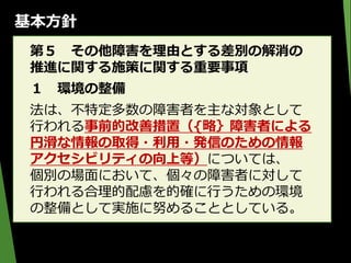 基本方針
第５ その他障害を理由とする差別の解消の
推進に関する施策に関する重要事項
１ 環境の整備
法は、不特定多数の障害者を主な対象として
行われる事前的改善措置（{略｝障害者による
円滑な情報の取得・利用・発信のための情報
アクセシビリティの向上等）については、
個別の場面において、個々の障害者に対して
行われる合理的配慮を的確に行うための環境
の整備として実施に努めることとしている。
 