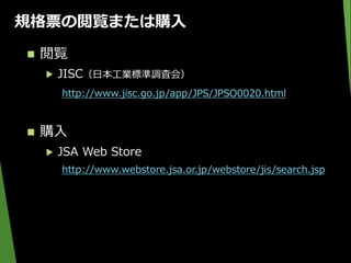 規格票の閲覧または購入
 閲覧
▶ JISC（日本工業標準調査会）
http://www.jisc.go.jp/app/JPS/JPSO0020.html
 購入
▶ JSA Web Store
http://www.webstore.jsa.or.jp/webstore/jis/search.jsp
 