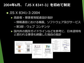 2004年6月、「JIS X 8341-3」を初めて制定
 JIS X 8341-3:2004
▶ 高齢者・障害者等配慮設計指針
－情報通信における機器，ソフトウェア及びサービス
－第3部：ウェブ コンテンツ
▶ 国内外の既存ガイドラインなどを参考に、日本語特有
と思われる事項も網羅した独自の指針
 