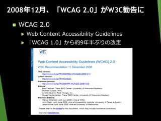 2008年12月、「WCAG 2.0」がW3C勧告に
 WCAG 2.0
▶ Web Content Accessibility Guidelines
▶ 「WCAG 1.0」から約9年半ぶりの改定
 