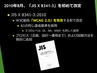 2010年8月、「JIS X 8341-3」を初めて改定
 JIS X 8341-3:2010
▶ W3C勧告「WCAG 2.0」を包含する形で改定
 61の同じ達成基準を採用
 3つのレベル（A、AA、AAA）も同じく採用
▶ プロセス（企画、設計～運用まで）および試験方法を
独自に追加
 