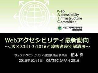 Webアクセシビリティ最新動向
～JIS X 8341-3:2016と障害者差別解消法～
ウェブアクセシビリティ基盤委員会 委員長 植木 真
2016年10月5日 CEATEC JAPAN 2016
 