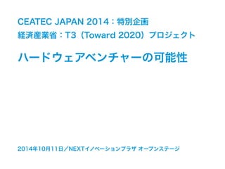 CEATEC JAPAN 2014：特別企画 
経済産業省：T3（Toward 2020）プロジェクト 
ハードウェアベンチャーの可能性 
2014年10月11日／NEXTイノベーションプラザ オープンステージ 
 