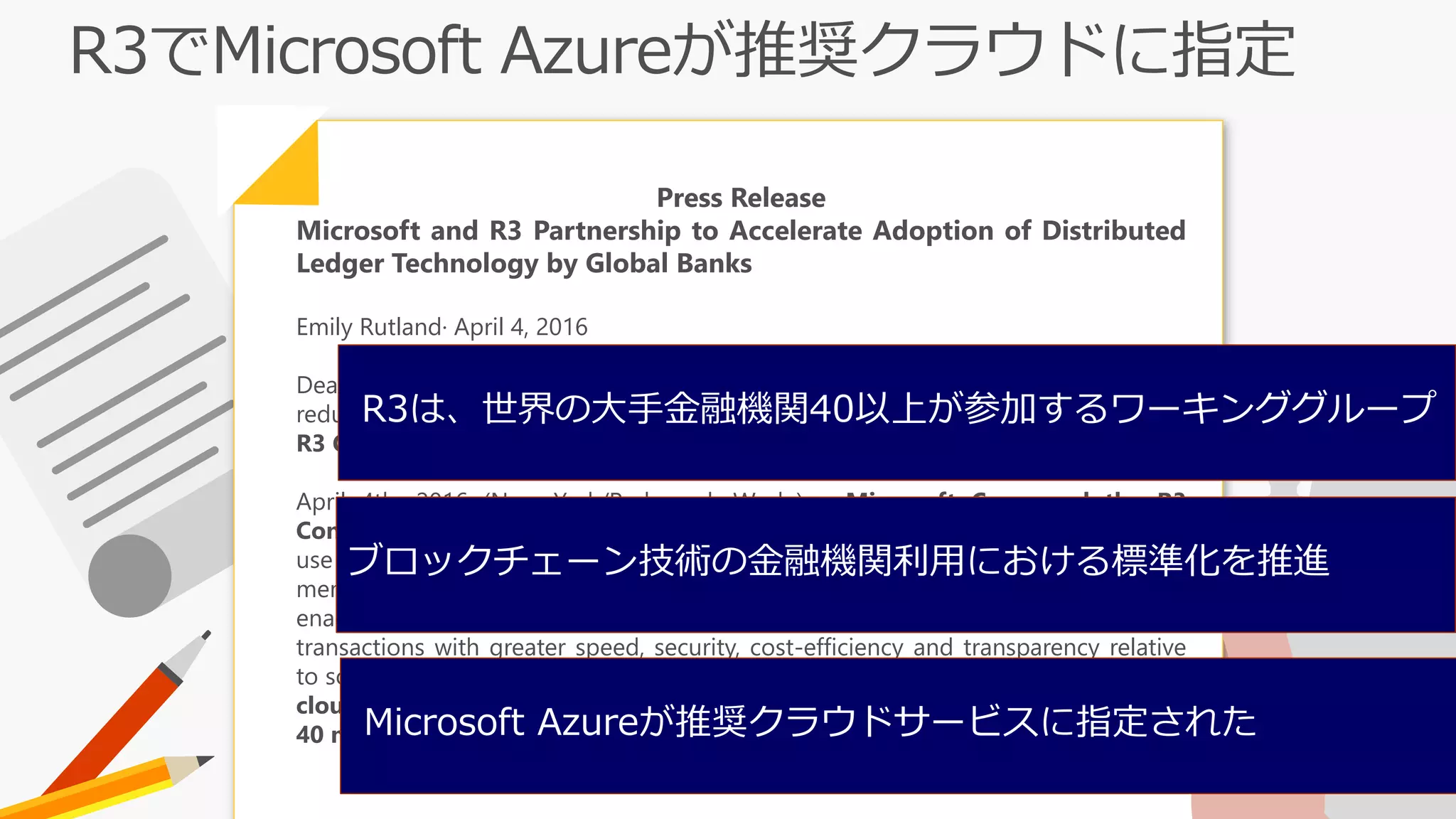 Press Release
Microsoft and R3 Partnership to Accelerate Adoption of Distributed
Ledger Technology by Global Banks
Emily Rutland· April 4, 2016
Deal will modernize technology and processes for the financial ecosystem,
reducing costs and fraud; Microsoft Azure named preferred cloud platform for
R3 Consortium.
April 4th, 2016 (New York/Redmond, Wash.) – Microsoft Corp. and the R3
Consortium today announced a strategic partnership that will accelerate the
use of distributed ledger technologies, also known as blockchain, among R3
member banks and global financial markets. Distributed ledger technologies
enable enterprises and business network participants to complete financial
transactions with greater speed, security, cost-efficiency and transparency relative
to solutions currently used. In addition, R3 named Microsoft Azure the preferred
cloud services provider for its R3 Lab and Research Center serving more than
40 member banks.
R3は、世界の大手金融機関40以上が参加するワーキンググループ
Microsoft Azureが推奨クラウドサービスに指定された
ブロックチェーン技術の金融機関利用における標準化を推進
 