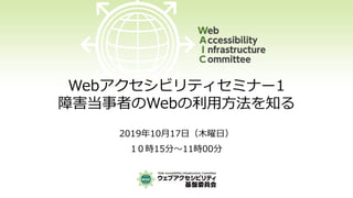 Webアクセシビリティセミナー1
障害当事者のWebの利用方法を知る
2019年10月17日（木曜日）
1０時15分～11時00分
 