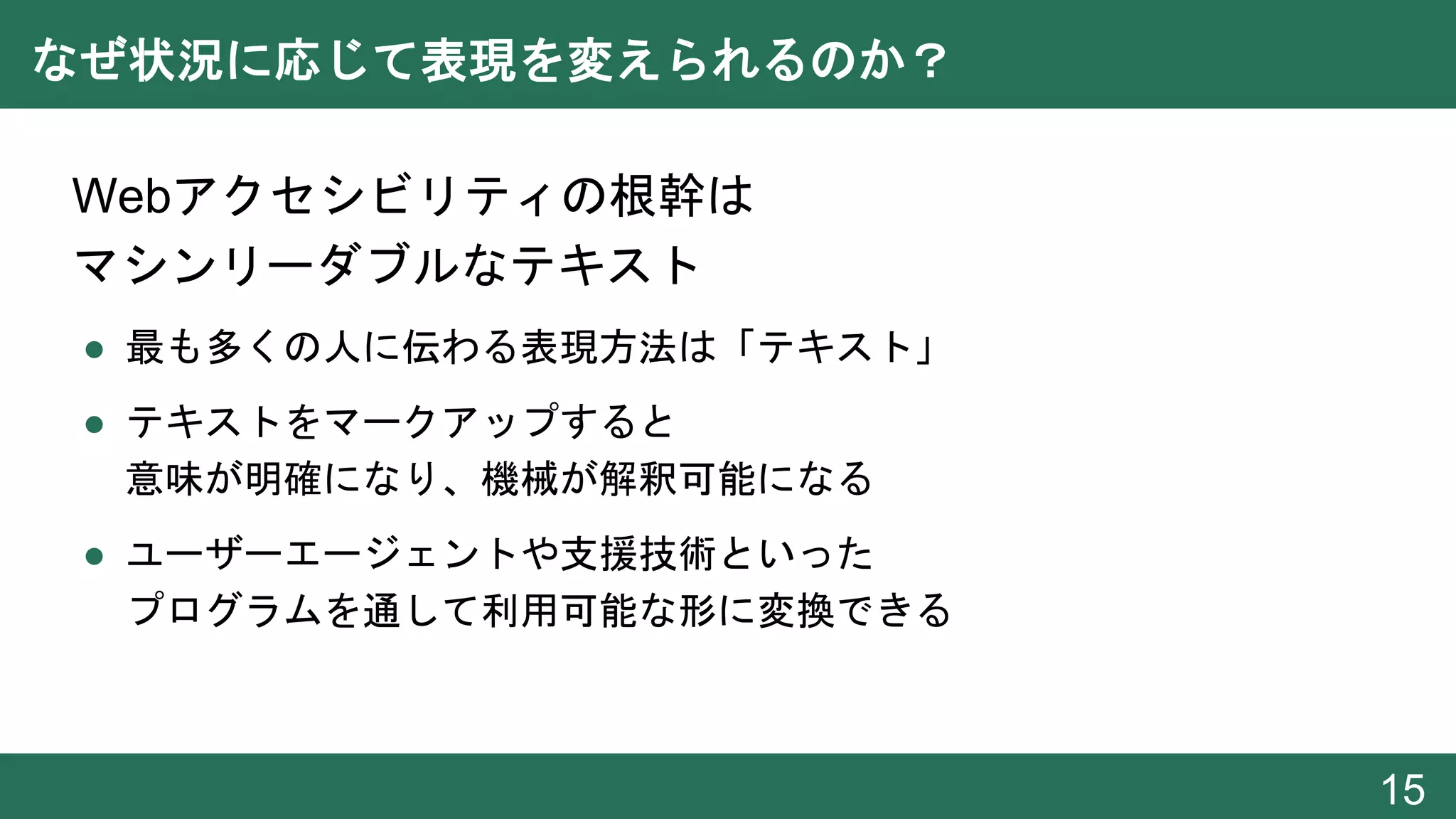 なぜ状況に応じて表現を変えられるのか？
● Webアクセシビリティの根幹は
マシンリーダブルなテキスト
● 最も多くの人に伝わる表現方法は「テキスト」
● テキストをマークアップすると
意味が明確になり、機械が解釈可能になる
● ユーザーエージェントや支援技術といった
プログラムを通して利用可能な形に変換できる
15
 
