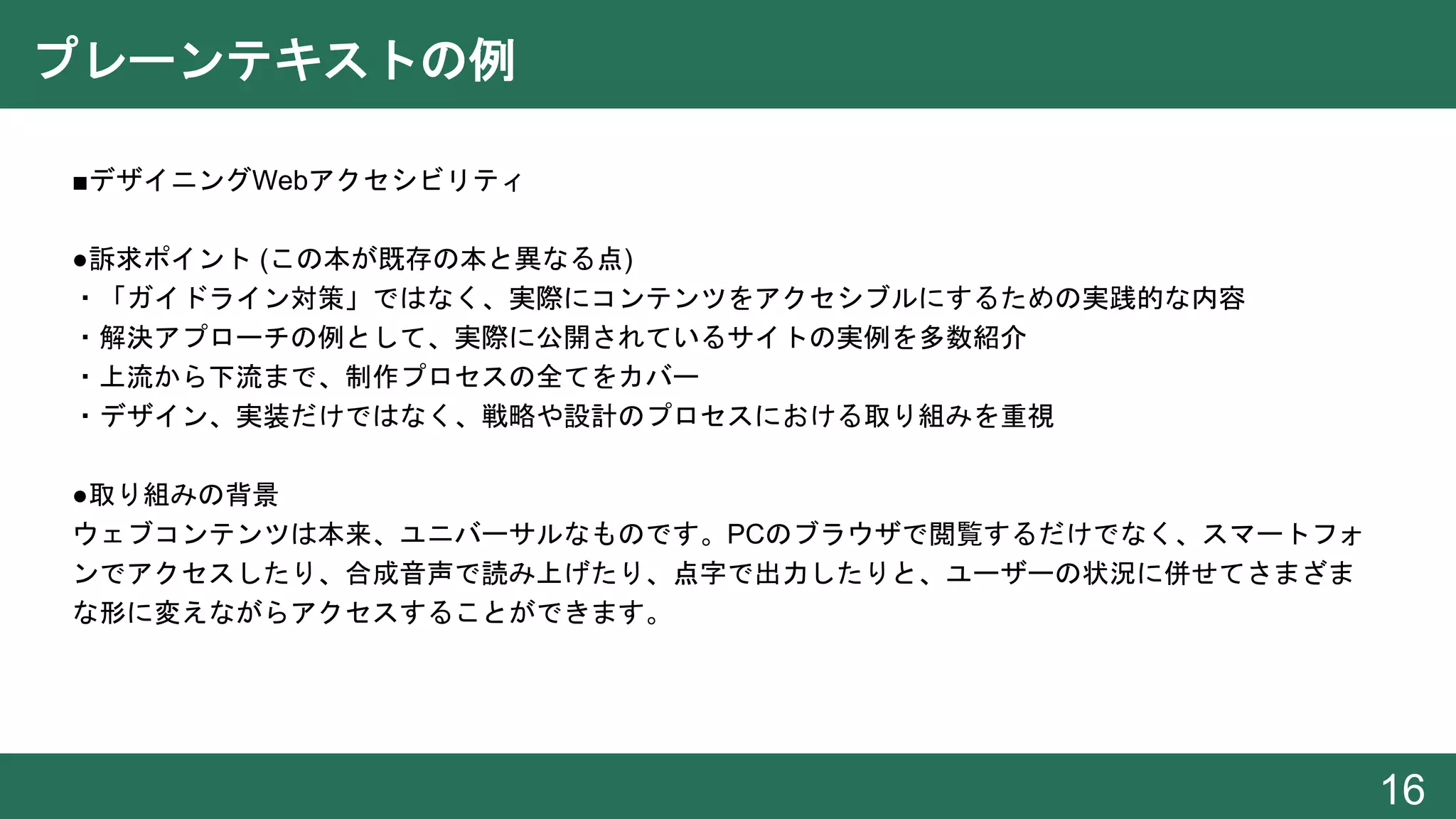 プレーンテキストの例
● ■デザイニングWebアクセシビリティ
●訴求ポイント (この本が既存の本と異なる点)
・「ガイドライン対策」ではなく、実際にコンテンツをアクセシブルにするための実践的な内容
・解決アプローチの例として、実際に公開されているサイトの実例を多数紹介
・上流から下流まで、制作プロセスの全てをカバー
・デザイン、実装だけではなく、戦略や設計のプロセスにおける取り組みを重視
●取り組みの背景
ウェブコンテンツは本来、ユニバーサルなものです。PCのブラウザで閲覧するだけでなく、スマートフォ
ンでアクセスしたり、合成音声で読み上げたり、点字で出力したりと、ユーザーの状況に併せてさまざま
な形に変えながらアクセスすることができます。
16
 