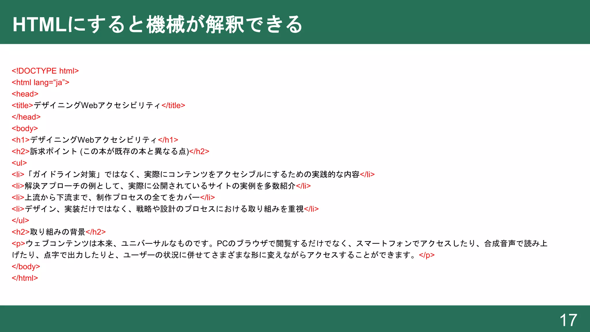 HTMLにすると機械が解釈できる
<!DOCTYPE html>
<html lang=“ja”>
<head>
<title>デザイニングWebアクセシビリティ</title>
</head>
<body>
<h1>デザイニングWebアクセシビリティ</h1>
<h2>訴求ポイント (この本が既存の本と異なる点)</h2>
<ul>
<li>「ガイドライン対策」ではなく、実際にコンテンツをアクセシブルにするための実践的な内容</li>
<li>解決アプローチの例として、実際に公開されているサイトの実例を多数紹介</li>
<li>上流から下流まで、制作プロセスの全てをカバー</li>
<li>デザイン、実装だけではなく、戦略や設計のプロセスにおける取り組みを重視</li>
</ul>
<h2>取り組みの背景</h2>
<p>ウェブコンテンツは本来、ユニバーサルなものです。PCのブラウザで閲覧するだけでなく、スマートフォンでアクセスしたり、合成音声で読み上
げたり、点字で出力したりと、ユーザーの状況に併せてさまざまな形に変えながらアクセスすることができます。</p>
</body>
</html>
17
 