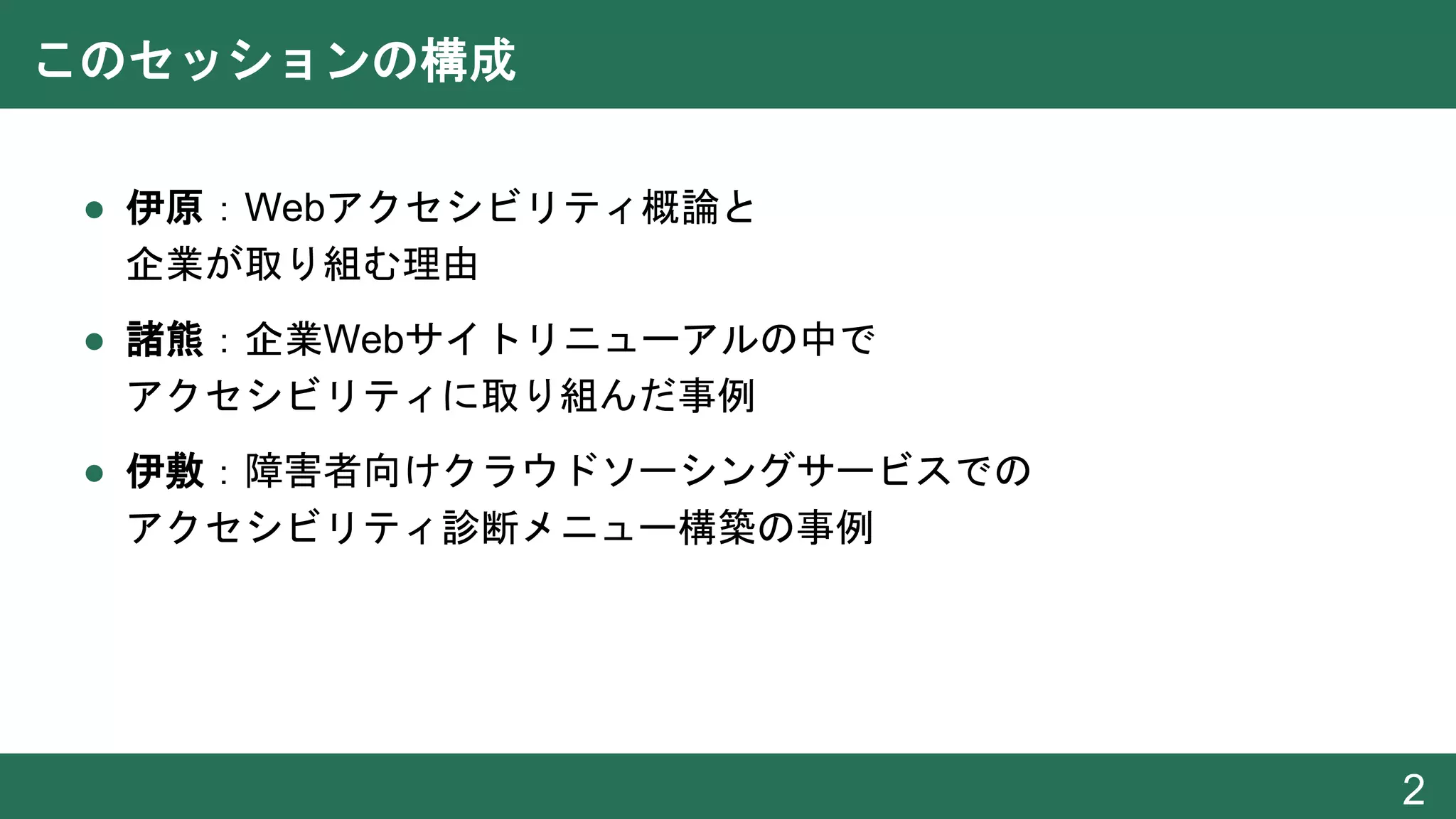 このセッションの構成
● 伊原：Webアクセシビリティ概論と
企業が取り組む理由
● 諸熊：企業Webサイトリニューアルの中で
アクセシビリティに取り組んだ事例
● 伊敷：障害者向けクラウドソーシングサービスでの
アクセシビリティ診断メニュー構築の事例
2
 