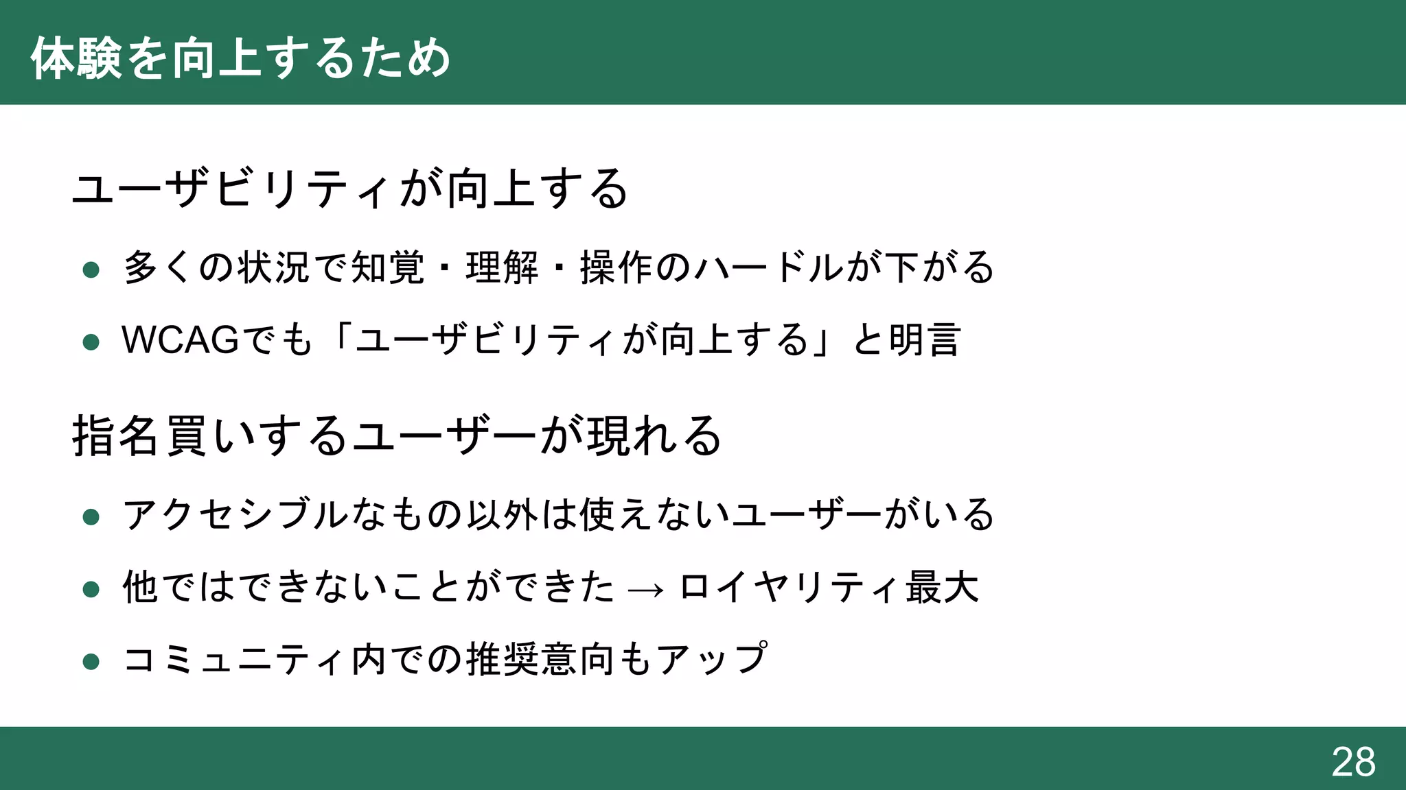 体験を向上するため
● ユーザビリティが向上する
● 多くの状況で知覚・理解・操作のハードルが下がる
● WCAGでも「ユーザビリティが向上する」と明言
● 指名買いするユーザーが現れる
● アクセシブルなもの以外は使えないユーザーがいる
● 他ではできないことができた → ロイヤリティ最大
● コミュニティ内での推奨意向もアップ
28
 