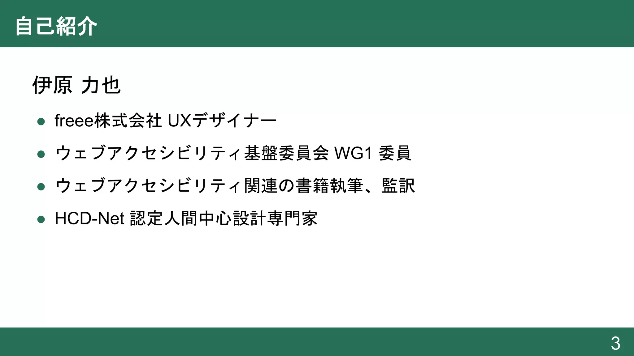 自己紹介
● 伊原 力也
● freee株式会社 UXデザイナー
● ウェブアクセシビリティ基盤委員会 WG1 委員
● ウェブアクセシビリティ関連の書籍執筆、監訳
● HCD-Net 認定人間中心設計専門家
3
 