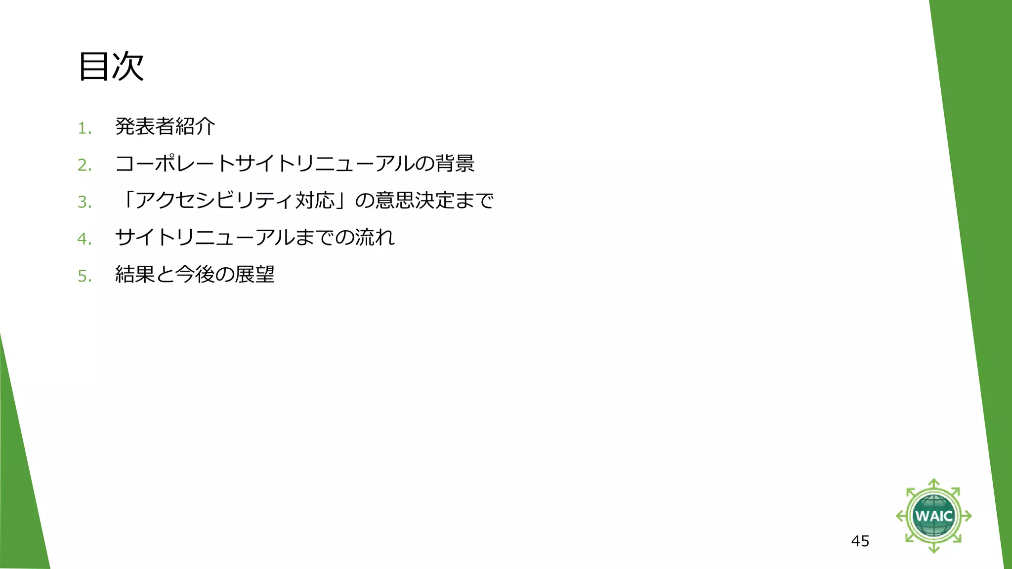 目次
45
1. 発表者紹介
2. コーポレートサイトリニューアルの背景
3. 「アクセシビリティ対応」の意思決定まで
4. サイトリニューアルまでの流れ
5. 結果と今後の展望
 