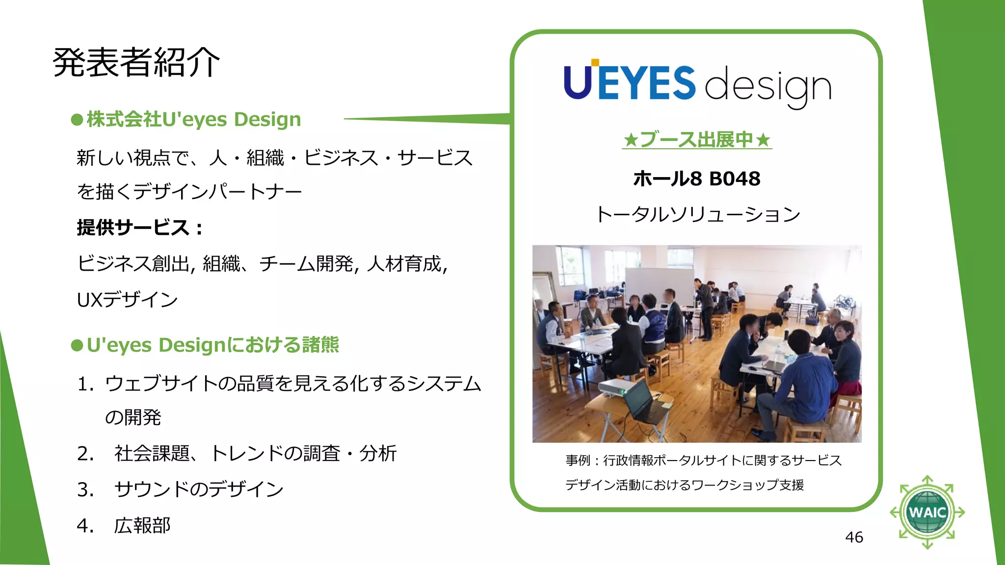 発表者紹介
46
ホール8 B048
トータルソリューション
●株式会社U'eyes Design
★ブース出展中★
新しい視点で、人・組織・ビジネス・サービス
を描くデザインパートナー
提供サービス：
ビジネス創出, 組織、チーム開発, 人材育成,
UXデザイン
●U'eyes Designにおける諸熊
1. ウェブサイトの品質を見える化するシステム
の開発
2. 社会課題、トレンドの調査・分析
3. サウンドのデザイン
4. 広報部
事例：行政情報ポータルサイトに関するサービス
デザイン活動におけるワークショップ支援
 