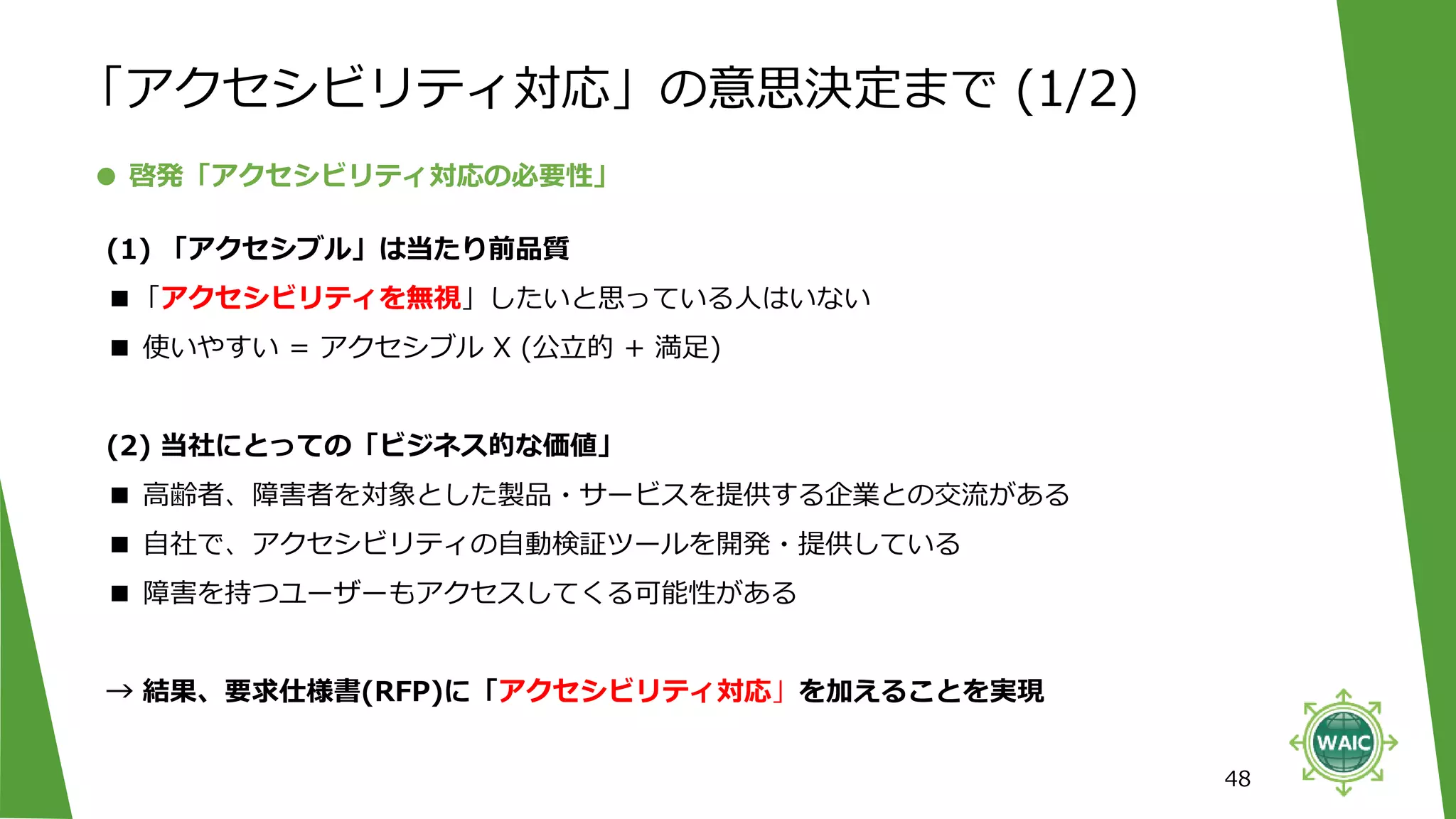 48
● 啓発「アクセシビリティ対応の必要性」
(1) 「アクセシブル」は当たり前品質
■「アクセシビリティを無視」したいと思っている人はいない
■ 使いやすい = アクセシブル X (公立的 + 満足)
(2) 当社にとっての「ビジネス的な価値」
■ 高齢者、障害者を対象とした製品・サービスを提供する企業との交流がある
■ 自社で、アクセシビリティの自動検証ツールを開発・提供している
■ 障害を持つユーザーもアクセスしてくる可能性がある
→ 結果、要求仕様書(RFP)に「アクセシビリティ対応」を加えることを実現
「アクセシビリティ対応」の意思決定まで (1/2)
 
