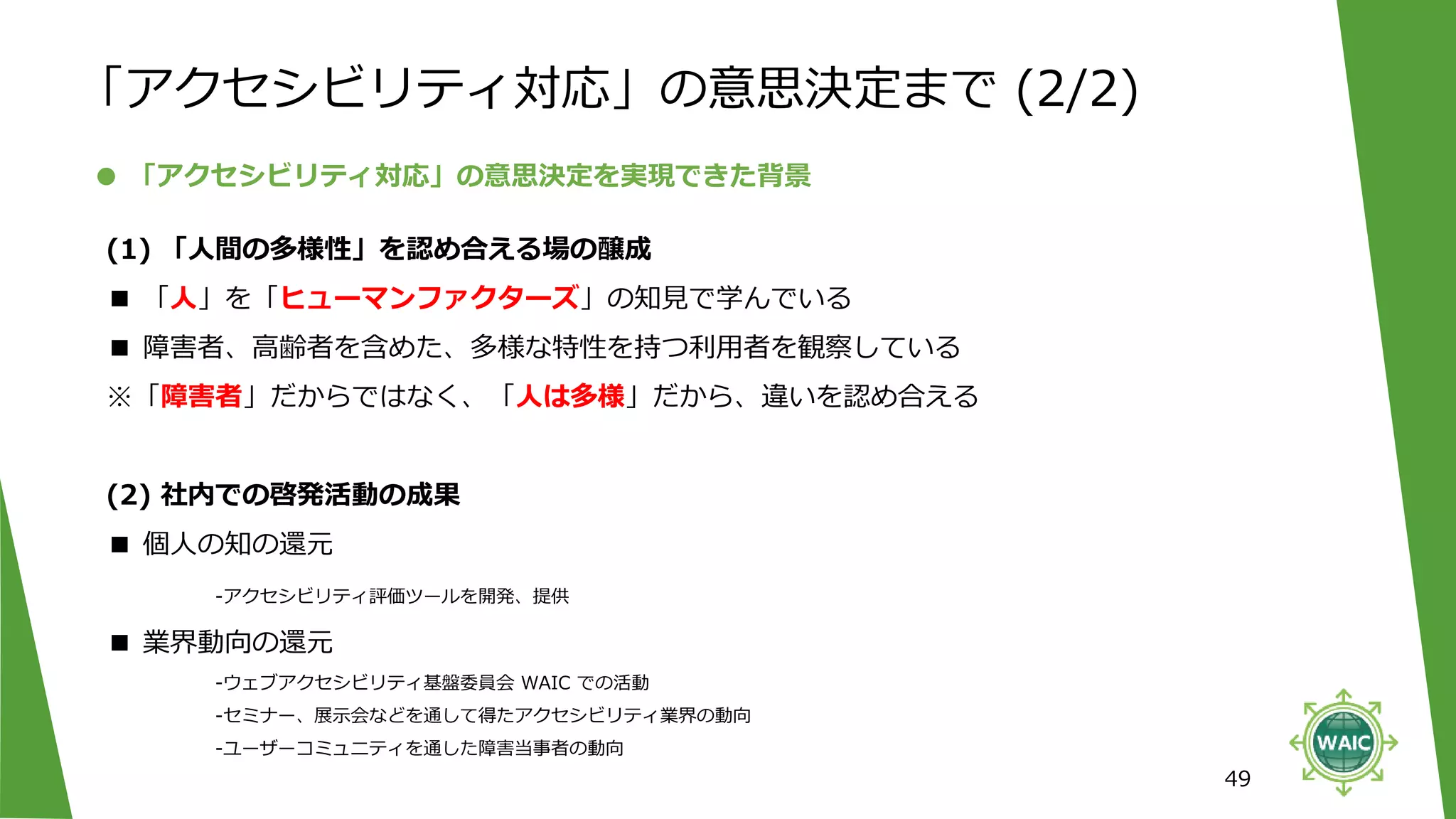 49
● 「アクセシビリティ対応」の意思決定を実現できた背景
(1) 「人間の多様性」を認め合える場の醸成
■ 「人」を「ヒューマンファクターズ」の知見で学んでいる
■ 障害者、高齢者を含めた、多様な特性を持つ利用者を観察している
※「障害者」だからではなく、「人は多様」だから、違いを認め合える
(2) 社内での啓発活動の成果
■ 個人の知の還元
-アクセシビリティ評価ツールを開発、提供
■ 業界動向の還元
-ウェブアクセシビリティ基盤委員会 WAIC での活動
-セミナー、展示会などを通して得たアクセシビリティ業界の動向
-ユーザーコミュニティを通した障害当事者の動向
「アクセシビリティ対応」の意思決定まで (2/2)
 