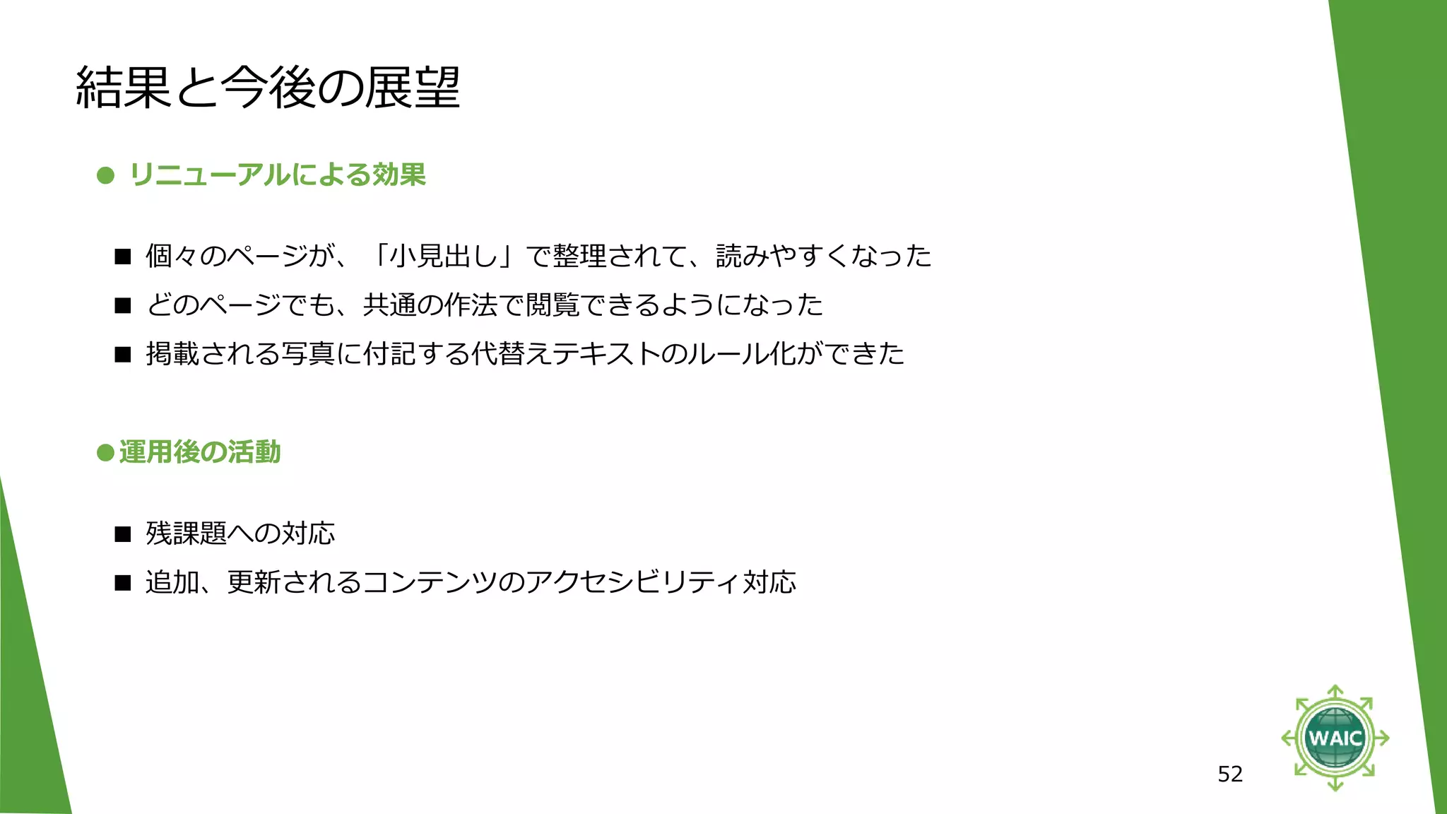 52
● リニューアルによる効果
■ 個々のページが、「小見出し」で整理されて、読みやすくなった
■ どのページでも、共通の作法で閲覧できるようになった
■ 掲載される写真に付記する代替えテキストのルール化ができた
結果と今後の展望
●運用後の活動
■ 残課題への対応
■ 追加、更新されるコンテンツのアクセシビリティ対応
 