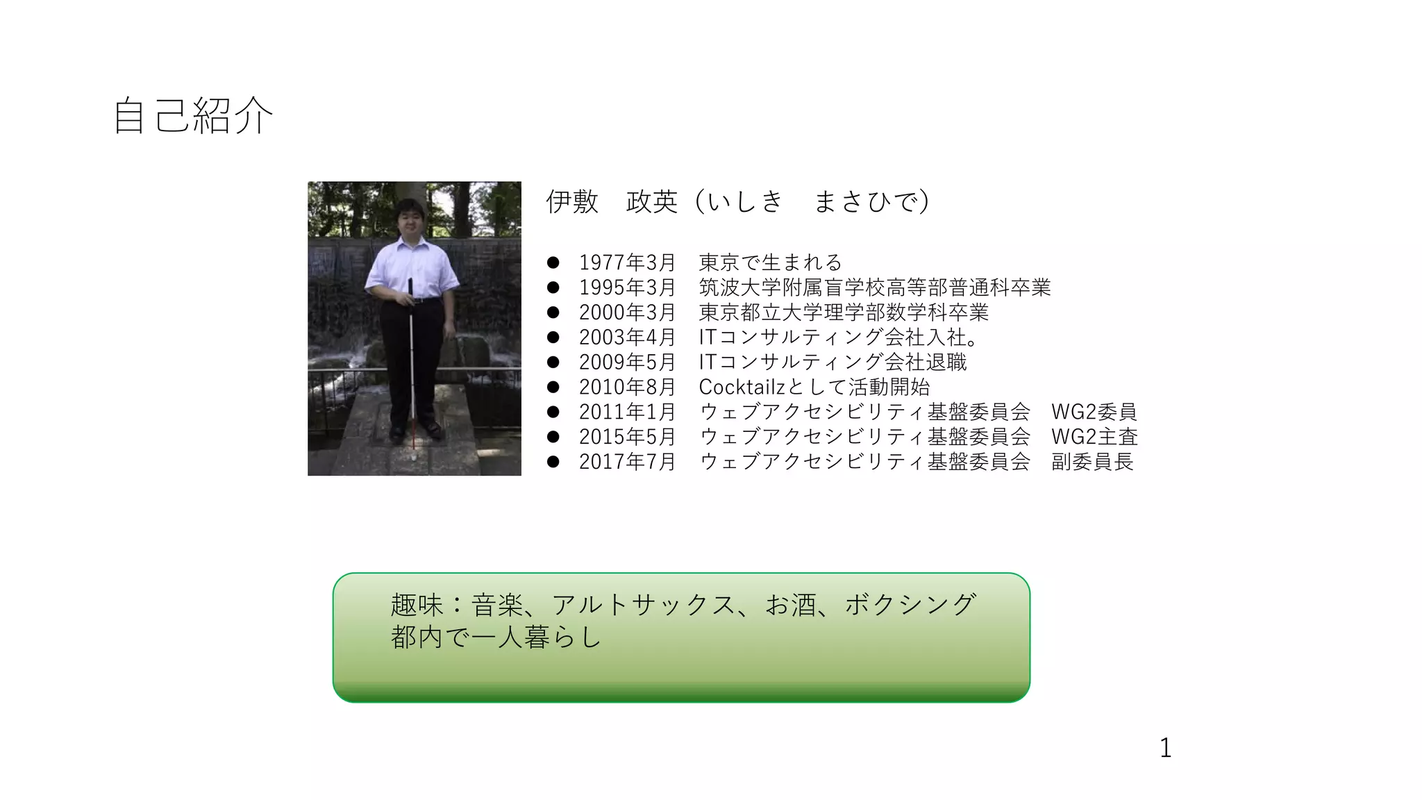 自己紹介
伊敷 政英（いしき まさひで）
⚫ 1977年3月 東京で生まれる
⚫ 1995年3月 筑波大学附属盲学校高等部普通科卒業
⚫ 2000年3月 東京都立大学理学部数学科卒業
⚫ 2003年4月 ITコンサルティング会社入社。
⚫ 2009年5月 ITコンサルティング会社退職
⚫ 2010年8月 Cocktailzとして活動開始
⚫ 2011年1月 ウェブアクセシビリティ基盤委員会 WG2委員
⚫ 2015年5月 ウェブアクセシビリティ基盤委員会 WG2主査
⚫ 2017年7月 ウェブアクセシビリティ基盤委員会 副委員長
趣味：音楽、アルトサックス、お酒、ボクシング
都内で一人暮らし
1
 