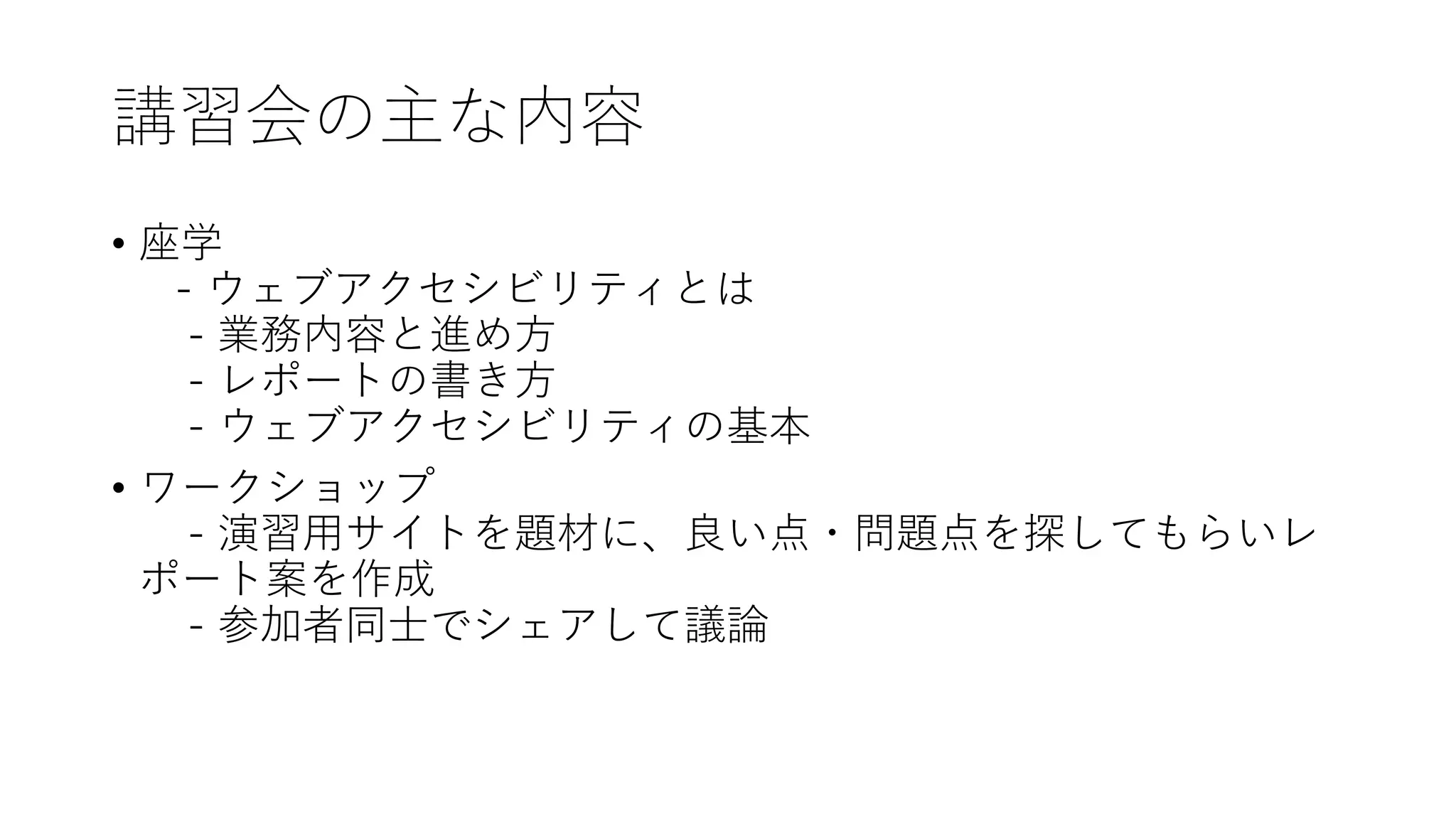 講習会の主な内容
• 座学
- ウェブアクセシビリティとは
- 業務内容と進め方
- レポートの書き方
- ウェブアクセシビリティの基本
• ワークショップ
- 演習用サイトを題材に、良い点・問題点を探してもらいレ
ポート案を作成
- 参加者同士でシェアして議論
 
