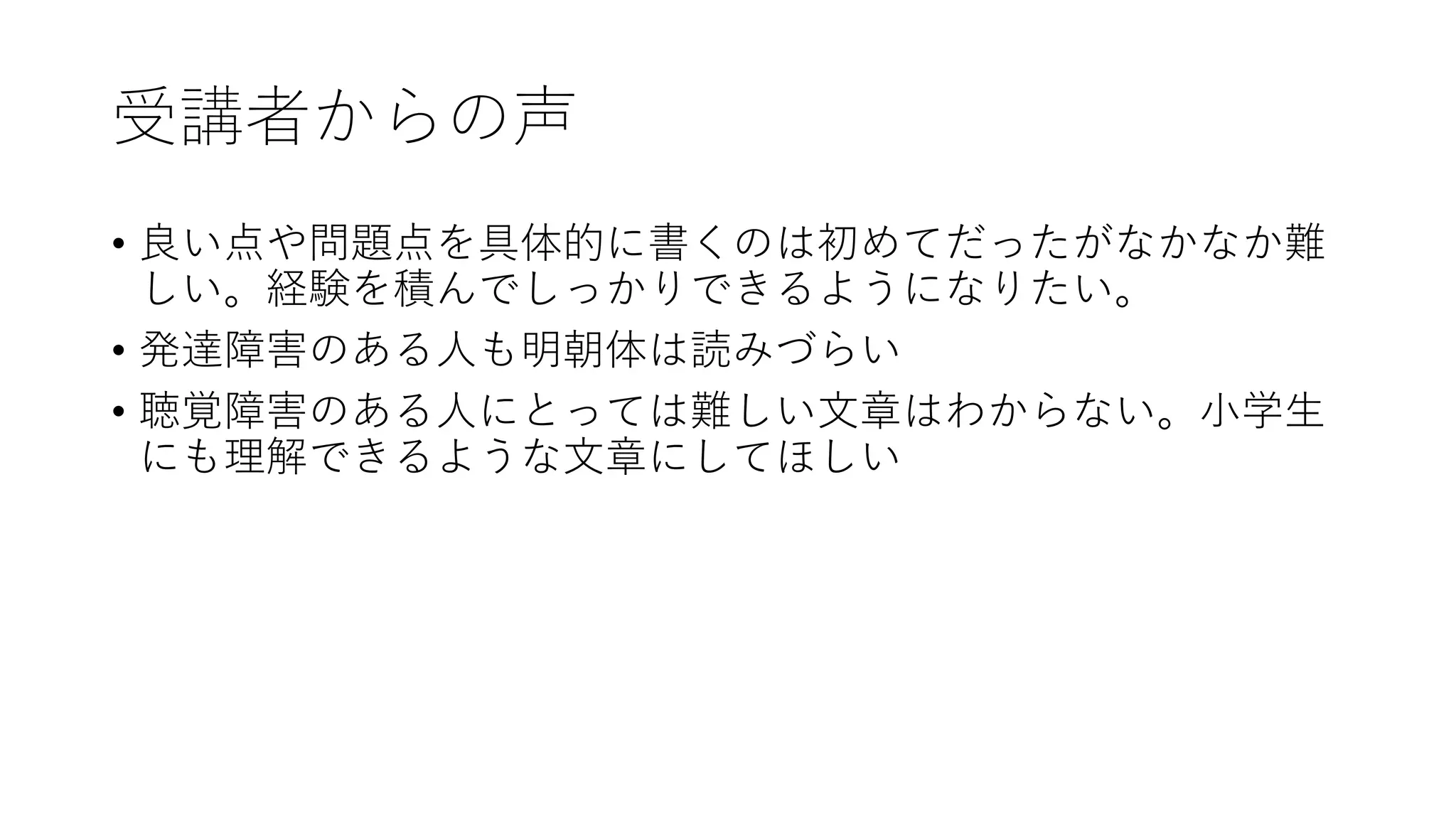 受講者からの声
• 良い点や問題点を具体的に書くのは初めてだったがなかなか難
しい。経験を積んでしっかりできるようになりたい。
• 発達障害のある人も明朝体は読みづらい
• 聴覚障害のある人にとっては難しい文章はわからない。小学生
にも理解できるような文章にしてほしい
 