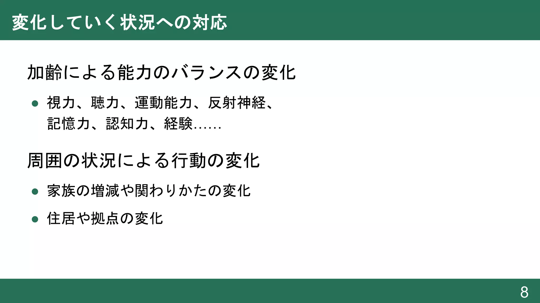 変化していく状況への対応
● 加齢による能力のバランスの変化
● 視力、聴力、運動能力、反射神経、
記憶力、認知力、経験……
● 周囲の状況による行動の変化
● 家族の増減や関わりかたの変化
● 住居や拠点の変化
8
 