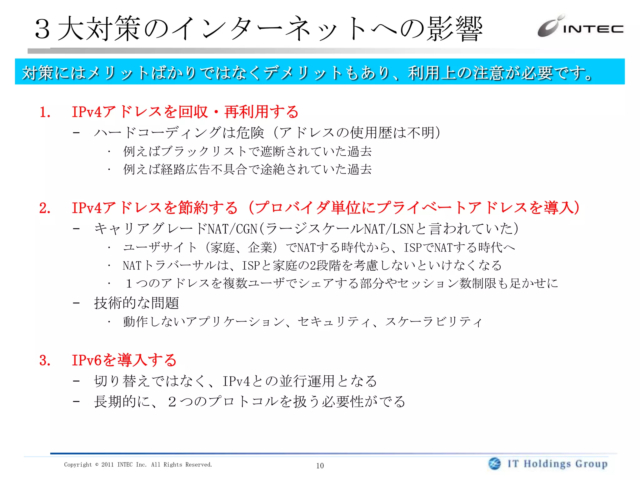 アドレス枯渇問題の３つの対策根本的な解決は「IPv6導入」のみであり、導入が推進されています。IPv4アドレスの回収と再利用JPNICなどのレジストリは回収の努力は続けているがほぼ限界アドレス取引は現状禁止だが、そのためのポリシー議論中部分的な解とはなりうるが、今後の需要をすべてまかなえないのは明らかIPv4プライベートアドレス利用による節約（CGN:ｷｬﾘｱｸﾞﾚｰﾄﾞNAT導入）キャリアグレードNAT(CGN)の配備が必要暫定的なつなぎの解としては有効技術的な問題ありセキュリティ、動作しないアプリケーション、スケーラビリティIPv6の導入、利用全体が対応しないと効果が薄いアドレス量は莫大であり、一度移行すれば長期的には最も有望