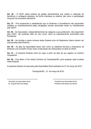 Art. 36 – O CEAT adota práticas de gestão administrativa que coibem a obtenção de
benefícios e vantagens pessoais, de forma individual ou coletiva, tais como a participação
conjunta nos processos decisórios.
Art. 37 – Fica esclarecido e estabelecido que os Diretores e Conselheiros não respondem
solidária ou subsidiariamente pelas obrigações sociais assumidas direta ou indiretamente
pelo CEAT.
Art. 38 – Os Associados, independentemente da categoria a que pertencem, não respondem
pelo CEAT, não podendo falar em seu nome, salvo se expressamente autorizados pelo
Presidente.
Art. 39 – As dúvidas e casos omissos deste Estatuto e/ou do Regimento Interno devem ser
solucionados pela Diretoria.
Art. 40 – As atas da Assembléia Geral, bem como os relatórios técnicos e financeiros da
Diretoria e do Conselho Fiscal, ficam à disposição dos Associados na sede do CEAT.
Art. 41 – O presente Estatuto entra em vigor a partir da data de seu registro no Cartório
competente.
Art. 42 – Fica eleito o Foro desta Comarca de Teresópolis/RJ, para qualquer ação fundada
neste Estatuto.
O presente Estatuto foi aprovado pela Assembléia Geral realizada em 21 de março de 2010.
Teresópolis/RJ, 21 de março de 2010.
-------------------------------------------------- -------------------------------------------------
Secretário da Assembléia Geral Presidente da Assembléia Geral
Dr. Augusto Edmundo Braga Professor Nilo Sergio dos Santos
 
