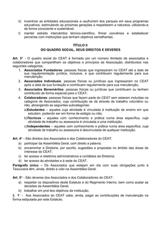 k) incentivar as entidades educacionais a usufruírem dos parques em seus programas
educativos, estimulando as próximas gerações a respeitarem a natureza, utilizando-a
de forma consciente e sustentável;
l) manter estreito intercâmbio técnico-científico, firmar convênios e estabelecer
parcerias com instituições que tenham objetivos semelhantes;
TÍTULO II
DO QUADRO SOCIAL, SEUS DIREITOS E DEVERES
Art. 3° - O quadro social do CEAT é formado por um número ilimitado de associados e
colaboradores que compartilham os objetivos e princípios da Associação, distribuídos nas
seguintes categorias:
1. Associados Fundadores: pessoas físicas que ingressaram no CEAT até a data de
sua regulamentação jurídica, inclusive, e que contribuem regularmente para sua
manutenção;
2. Associados Individuais: pessoas físicas ou jurídicas que ingressaram no CEAT
após a data de sua fundação e contribuem regularmente para sua manutenção;
3. Associados Beneméritos: pessoas físicas ou jurídicas que contribuem ou tenham
contribuído de forma especial para o CEAT;
4. Colaboradores: pessoas físicas que fazem parte do CEAT sem estarem incluídas na
categoria de Associados, cuja contribuição se dá através de trabalho voluntário ou
não, abrangendo as seguintes subcategorias:
a)Estudantes – aqueles cuja atividade é vinculada à instituição de ensino em que
estudam, podendo ser em forma de estágio ou não;
b)Técnicos – aqueles com conhecimento e prática numa área específica, cuja
atividade de trabalho ou assessoria é vinculada a uma instituição;
c)Independentes – aqueles com conhecimento e prática numa área específica, cuja
atividade de trabalho ou assessoria é desvinculada de qualquer instituição.
Art. 4° - São direitos dos Associados e dos Colaboradores do CEAT:
a) participar da Assembléia Geral, com direito a palavra;
b) encaminhar à Diretoria, por escrito, sugestões e propostas no âmbito das áreas de
interesse do CEAT;
c) ter acesso a relatórios administrativos e contábeis da Diretoria;
d) ter acesso às atividades e à sede do CEAT.
Parágrafo único – Os Associados que estejam em dia com suas obrigações junto à
Tesouraria têm, ainda, direito a voto na Assembléia Geral.
Art. 5° - São deveres dos Associados e dos Colaboradores do CEAT:
a) respeitar os dispositivos deste Estatuto e do Regimento Interno, bem como acatar as
decisões da Assembléia Geral;
b) trabalhar em prol dos objetivos da instituição.
§ 1° - Aos Associados do CEAT cabe, ainda, pagar as contribuições de manutenção na
forma estipulada por este Estatuto.
 