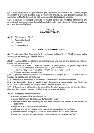 § 2° - Pode ser excluído do quadro social, por justa causa, o Associado ou Colaborador que
descumprir o presente Estatuto e/ou o Regimento Interno, ou que praticar qualquer ato
contrário à instituição, havendo ou não consequências danosas para a mesma.
§ 3° - A decisão de exclusão é tomada por maioria simples dos membros da Diretoria, em
procedimento que assegure ao Associado ou Colaborador direito de ampla defesa, através de
recurso à Assembléia Geral.
TÍTULO III
DA ADMINISTRAÇÃO
Art. 6° - São órgãos do CEAT:
I. Assembléia Geral;
II. Diretoria;
III. Conselho Fiscal.
CAPÍTULO I - DA ASSEMBLÉIA GERAL
Art. 7° – A Assembléia Geral é o órgão máximo de deliberação do CEAT, formado pelos
Associados em pleno gozo de seus direitos.
Art. 8° - A Assembléia Geral reúne-se ordinariamente uma vez ao ano, sempre no mês de
março, com as finalidades de:
a) aprovar as contas do exercício anterior, o planejamento da gestão seguinte e
eventuais modificações no Estatuto e no Regimento Interno;
b) eleger os integrantes dos órgãos do CEAT para o período seguinte;
c) tratar de eventuais necessidades.
§ 1º - A primeira Assembléia Geral tem por finalidade a criação do CEAT, a aprovação do
Estatuto e a escolha dos Conselheiros.
§ 2º - Sempre que necessário, a Assembléia Geral reúne-se extraordinariamente.
§ 3º - A Assembléia Geral é presidida pelo Presidente e secretariada pelo Diretor de
Mobilização, exceto quando se trata da reunião de prestação de contas.
§ 4º - O Presidente e o Secretário da Assembléia Geral de prestação de contas são eleitos
dentre os Associados presentes habilitados a votar e serem votados.
Art. 9º - Compete à Assembléia Geral:
a) aprovar as contas do exercício anterior;
b) eleger os membros da Diretoria e do Conselho Fiscal;
c) deliberar acerca das contribuições, dos seus critérios, dos valores e das formas de
pagamento;
d) reformar ou modificar o presente Estatuto;
e) deliberar sobre a permuta de bens imóveis e a alienação de bens móveis;
f) deliberar sobre a extinção do CEAT, de acordo com o art. 33 deste Estatuto;
g) apreciar e deliberar sobre quaisquer outros assuntos de interesse do CEAT;
 