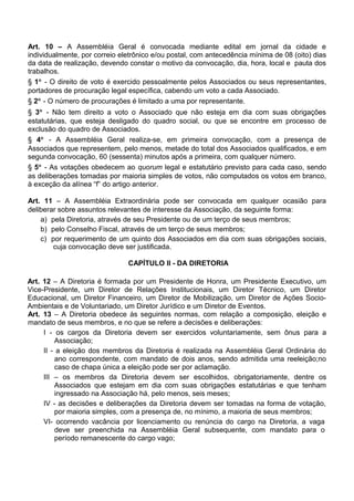 Art. 10 – A Assembléia Geral é convocada mediante edital em jornal da cidade e
individualmente, por correio eletrônico e/ou postal, com antecedência mínima de 08 (oito) dias
da data de realização, devendo constar o motivo da convocação, dia, hora, local e pauta dos
trabalhos.
§ 1° - O direito de voto é exercido pessoalmente pelos Associados ou seus representantes,
portadores de procuração legal específica, cabendo um voto a cada Associado.
§ 2° - O número de procurações é limitado a uma por representante.
§ 3° - Não tem direito a voto o Associado que não esteja em dia com suas obrigações
estatutárias, que esteja desligado do quadro social, ou que se encontre em processo de
exclusão do quadro de Associados.
§ 4° - A Assembléia Geral realiza-se, em primeira convocação, com a presença de
Associados que representem, pelo menos, metade do total dos Associados qualificados, e em
segunda convocação, 60 (sessenta) minutos após a primeira, com qualquer número.
§ 5° - As votações obedecem ao quorum legal e estatutário previsto para cada caso, sendo
as deliberações tomadas por maioria simples de votos, não computados os votos em branco,
à exceção da alínea “f” do artigo anterior.
Art. 11 – A Assembléia Extraordinária pode ser convocada em qualquer ocasião para
deliberar sobre assuntos relevantes de interesse da Associação, da seguinte forma:
a) pela Diretoria, através de seu Presidente ou de um terço de seus membros;
b) pelo Conselho Fiscal, através de um terço de seus membros;
c) por requerimento de um quinto dos Associados em dia com suas obrigações sociais,
cuja convocação deve ser justificada.
CAPÍTULO II - DA DIRETORIA
Art. 12 – A Diretoria é formada por um Presidente de Honra, um Presidente Executivo, um
Vice-Presidente, um Diretor de Relações Institucionais, um Diretor Técnico, um Diretor
Educacional, um Diretor Financeiro, um Diretor de Mobilização, um Diretor de Ações Socio-
Ambientais e de Voluntariado, um Diretor Jurídico e um Diretor de Eventos.
Art. 13 – A Diretoria obedece às seguintes normas, com relação a composição, eleição e
mandato de seus membros, e no que se refere a decisões e deliberações:
I - os cargos da Diretoria devem ser exercidos voluntariamente, sem ônus para a
Associação;
II - a eleição dos membros da Diretoria é realizada na Assembléia Geral Ordinária do
ano correspondente, com mandato de dois anos, sendo admitida uma reeleição;no
caso de chapa única a eleição pode ser por aclamação.
III – os membros da Diretoria devem ser escolhidos, obrigatoriamente, dentre os
Associados que estejam em dia com suas obrigações estatutárias e que tenham
ingressado na Associação há, pelo menos, seis meses;
IV - as decisões e deliberações da Diretoria devem ser tomadas na forma de votação,
por maioria simples, com a presença de, no mínimo, a maioria de seus membros;
VI- ocorrendo vacância por licenciamento ou renúncia do cargo na Diretoria, a vaga
deve ser preenchida na Assembléia Geral subsequente, com mandato para o
período remanescente do cargo vago;
 