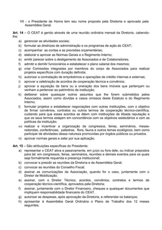 VII - o Presidente de Honra tem seu nome proposto pela Diretoria e aprovado pela
Assembléia Geral.
Art. 14 – O CEAT é gerido através de uma reunião ordinária mensal da Diretoria, cabendo-
lhe:
a) gerenciar as atividades sociais;
b) formular as diretrizes de administração e os programas de ação do CEAT;
c) acompanhar as contas e as previsões orçamentárias;
d) elaborar e aprovar as Normas Gerais e o Regimento Interno;
e) emitir parecer sobre o desligamento de Associados e de Colaboradores;
f) admitir e demitir funcionários e estabelecer o plano salarial dos mesmos;
g) criar Comissões integradas por membros do corpo de Associados para realizar
projetos específicos com duração definida;
h) autorizar a contratação de empréstimos e operações de crédito internas e externas;
i) aprovar a celebração de acordos de cooperação técnica e convênios;
j) aprovar a aquisição de bens ou a oneração dos bens imóveis que pertençam ou
venham a pertencer ao patrimônio da instituição;
k) deliberar sobre quaisquer outros assuntos que lhe forem submetidos pelos
Associados, assim como dúvidas e casos omissos deste Estatuto e do Regimento
Interno;
l) formular projetos e estabelecer negociações com outras instituições, com o objetivo
de firmar convênios, contratos ou outros termos de cooperação técnico-científica,
cuidando para que esses acordos se dêem com instituições de ilibada reputação e
que os seus termos estejam em concordância com os objetivos estatutários e com as
políticas da instituição;
m) realizar e incentivar a organização de congressos, feiras, seminários, mesas-
redondas, conferências, palestras, flora, fauna e outros temas ecológicos, bem como
participar de atividades dessa natureza promovidas por órgãos públicos ou privados.
n) aprovar normas gerais e zelar por sua aplicação.
Art. 15 – São atribuições específicas do Presidente:
a) representar o CEAT ativa e passivamente, em juízo ou fora dele, ou indicar prepostos
para tal: em congressos, feiras, seminários, reuniões e demais eventos para os quais
seja formalmente requerida e presença institucional;
b) convocar e presidir as reuniões da Diretoria e da Assembléia Geral;
c) convocar as reuniões do Conselho Fiscal;
d) assinar as comunicações da Associação, quando for o caso, juntamente com o
Diretor de Mobilização;
e) assinar, com o Diretor Técnico, acordos, convênios, contratos e termos de
cooperação técnico-científica, aprovados pela Diretoria;
f) assinar, juntamente com o Diretor Financeiro, cheques e quaisquer documentos que
impliquem responsabilidade financeira do CEAT.
g) autorizar as despesas, após aprovação da Diretoria, e referendar os balanços;
h) apresentar à Assembléia Geral Ordinária o Plano de Trabalho dos 12 meses
seguintes;
 