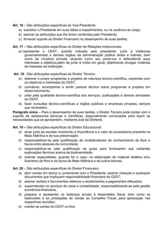 Art. 16 – São atribuições específicas do Vice-Presidente:
a) substituir o Presidente em suas faltas e impedimentos, ou na vacância do cargo;
b) exercer as atribuições que lhe forem conferidas pelo Presidente;
c) fornecer suporte ao Diretor Financeiro no desempenho de suas tarefas;
Art. 17 – São atribuições específicas do Diretor de Relações Institucionais:
a) representar o CEAT, quando indicado pelo presidente; junto a instâncias
governamentais e demais órgãos da administração pública direta e indireta, bem
como da iniciativa privada, atuando como seu porta-voz e defendendo seus
interesses e objetivos;além de junto à mídia em geral, objetivando divulgar matérias
de interesse da instituição.
Art. 18 - São atribuições específicas do Diretor Técnico:
a) elaborar e propor programas e projetos de natureza técnico-científica, coerentes com
os objetivos e interesses do CEAT;
b) coordenar, acompanhar e emitir parecer técnico sobre programas e projetos em
desenvolvimento;
c) zelar pela qualidade técnico-científica dos serviços, publicações e demais atividades
do CEAT;
d) fazer consultas técnico-científicas a órgãos públicos e empresas privadas, sempre
que necessário.
Parágrafo único – Para o desempenho de suas tarefas, o Diretor Técnico pode contar com o
suporte de assessorias técnicas e científicas, especialmente convocadas para suprir as
necessidades que se apresentem, mediante aval da Diretoria.
Art. 19 – São atribuições específicas do Diretor Educacional:
a) atuar junto às escolas mostrando a importância e o valor do ecossistema presente na
Mata Atlântica e de sua preservação;
b) responsabilizar-se pela qualificação de multiplicadores do conhecimento da flora e
fauna entre pessoas da comunidade;
c) responsabilizar-se pela qualificação de guias para fornecerem aos visitantes
explicações técnicas acerca da biodiversidade;
d) orientar especialistas, quando for o caso, na elaboração de material didático e/ou
ilustrativo da flora e da fauna da Mata Atlântica e de outros biomas.
Art. 20 – São atribuições específicas do Diretor Financeiro:
a) abrir contas em banco e, juntamente com o Presidente, assinar cheques e quaisquer
documentos que impliquem responsabilidade financeira do CEAT;
b) assinar recibos e documentos relativos a recebimentos e pagamentos efetuados;
c) superintender os serviços de caixa e contabilidade, responsabilizando-se pela gestão
econômico-financeira;
d) preparar e apresentar os balanços anuais à Assembléia Geral, bem como os
balancetes e as prestações de contas ao Conselho Fiscal, para apreciação nas
respectivas reuniões;
e) manter as contas do CEAT on-line.
 