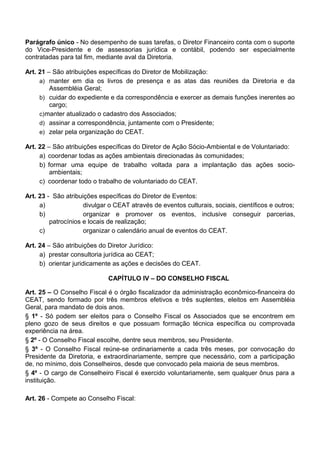 Parágrafo único - No desempenho de suas tarefas, o Diretor Financeiro conta com o suporte
do Vice-Presidente e de assessorias jurídica e contábil, podendo ser especialmente
contratadas para tal fim, mediante aval da Diretoria.
Art. 21 – São atribuições específicas do Diretor de Mobilização:
a) manter em dia os livros de presença e as atas das reuniões da Diretoria e da
Assembléia Geral;
b) cuidar do expediente e da correspondência e exercer as demais funções inerentes ao
cargo;
c)manter atualizado o cadastro dos Associados;
d) assinar a correspondência, juntamente com o Presidente;
e) zelar pela organização do CEAT.
Art. 22 – São atribuições específicas do Diretor de Ação Sócio-Ambiental e de Voluntariado:
a) coordenar todas as ações ambientais direcionadas às comunidades;
b) formar uma equipe de trabalho voltada para a implantação das ações socio-
ambientais;
c) coordenar todo o trabalho de voluntariado do CEAT.
Art. 23 - São atribuições específicas do Diretor de Eventos:
a) divulgar o CEAT através de eventos culturais, sociais, científicos e outros;
b) organizar e promover os eventos, inclusive conseguir parcerias,
patrocínios e locais de realização;
c) organizar o calendário anual de eventos do CEAT.
Art. 24 – São atribuições do Diretor Jurídico:
a) prestar consultoria jurídica ao CEAT;
b) orientar juridicamente as ações e decisões do CEAT.
CAPÍTULO IV – DO CONSELHO FISCAL
Art. 25 – O Conselho Fiscal é o órgão fiscalizador da administração econômico-financeira do
CEAT, sendo formado por três membros efetivos e três suplentes, eleitos em Assembléia
Geral, para mandato de dois anos.
§ 1º - Só podem ser eleitos para o Conselho Fiscal os Associados que se encontrem em
pleno gozo de seus direitos e que possuam formação técnica específica ou comprovada
experiência na área.
§ 2º - O Conselho Fiscal escolhe, dentre seus membros, seu Presidente.
§ 3º - O Conselho Fiscal reúne-se ordinariamente a cada três meses, por convocação do
Presidente da Diretoria, e extraordinariamente, sempre que necessário, com a participação
de, no mínimo, dois Conselheiros, desde que convocado pela maioria de seus membros.
§ 4º - O cargo de Conselheiro Fiscal é exercido voluntariamente, sem qualquer ônus para a
instituição.
Art. 26 - Compete ao Conselho Fiscal:
 
