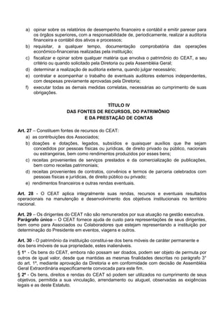 a) opinar sobre os relatórios de desempenho financeiro e contábil e emitir parecer para
os órgãos superiores, com a responsabilidade de, periodicamente, realizar a auditoria
financeira e contábil dos ativos e processos;
b) requisitar, a qualquer tempo, documentação comprobatória das operações
econômico-financeiras realizadas pela instituição;
c) fiscalizar e opinar sobre qualquer matéria que envolva o patrimônio do CEAT, a seu
critério ou quando solicitado pela Diretoria ou pela Assembléia Geral;
d) determinar a realização de auditoria externa, quando julgar necessário;
e) contratar e acompanhar o trabalho de eventuais auditores externos independentes,
com despesas previamente aprovadas pela Diretoria;
f) executar todas as demais medidas correlatas, necessárias ao cumprimento de suas
obrigações.
TÍTULO IV
DAS FONTES DE RECURSOS, DO PATRIMÔNIO
E DA PRESTAÇÃO DE CONTAS
Art. 27 – Constituem fontes de recursos do CEAT:
a) as contribuições dos Associados;
b) doações e dotações, legados, subsídios e quaisquer auxílios que lhe sejam
concedidos por pessoas físicas ou jurídicas, de direito privado ou público, nacionais
ou estrangeiras, bem como rendimentos produzidos por esses bens;
c) receitas provenientes de serviços prestados e da comercialização de publicações,
bem como receitas patrimoniais;
d) receitas provenientes de contratos, convênios e termos de parceria celebrados com
pessoas físicas e jurídicas, de direito público ou privado;
e) rendimentos financeiros e outras rendas eventuais.
Art. 28 - O CEAT aplica integralmente suas rendas, recursos e eventuais resultados
operacionais na manutenção e desenvolvimento dos objetivos institucionais no território
nacional.
Art. 29 – Os dirigentes do CEAT não são remunerados por sua atuação na gestão executiva.
Parágrafo único – O CEAT fornece ajuda de custo para representações de seus dirigentes,
bem como para Associados ou Colaboradores que estejam representando a instituição por
determinação do Presidente em eventos, viagens e outros.
Art. 30 - O patrimônio da instituição constitui-se dos bens móveis de caráter permanente e
dos bens imóveis de sua propriedade, estes inalienáveis.
§ 1° - Os bens do CEAT, embora não possam ser doados, podem ser objeto de permuta por
outros de igual valor, desde que mantidas as mesmas finalidades descritas no parágrafo 3°
do art. 1º, mediante aprovação da Diretoria e em conformidade com decisão de Assembléia
Geral Extraordinária especificamente convocada para este fim.
§ 2º - Os bens, direitos e rendas do CEAT só podem ser utilizados no cumprimento de seus
objetivos, permitida a sua vinculação, arrendamento ou aluguel, observadas as exigências
legais e as deste Estatuto.
 