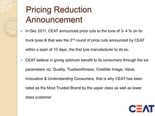 Pricing Reduction
Announcement
 In Dec 2011, CEAT announced price cuts to the tune of 3- 4 % on its
truck tyres & that was the 2nd round of price cuts announced by CEAT
within a span of 10 days, the first tyre manufacturer to do so.
 CEAT believe in giving optimum benefit to its consumers through the six
parameters viz. Quality, Trustworthiness, Credible Image, Value,
Innovative & Understanding Consumers, that is why CEAT has been
rated as the Most Trusted Brand by the upper class as well as lower
class customer
 