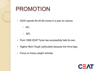 PROMOTION
 CEAT spends Rs 40-50 crores in a year on various
 ATL
 BTL
 From 1958 CEAT Tyres has successfully held its own.
 Tagline ‘Born Tough’ particularly because the rhino logo.
 Focus on heavy weight vehicles
 