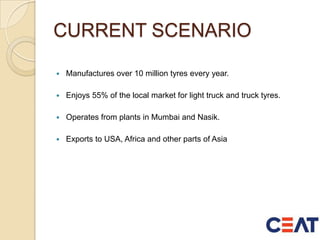 CURRENT SCENARIO
 Manufactures over 10 million tyres every year.
 Enjoys 55% of the local market for light truck and truck tyres.
 Operates from plants in Mumbai and Nasik.
 Exports to USA, Africa and other parts of Asia
 