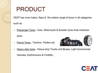PRODUCT
CEAT has inner tubes, flaps & the widest range of tyres in all categories
such as
 Passenger Tyres - Cars, Motorcycle & Scooter tyres Auto-rickshaw
tyres.
 Farms Tyres - Tractors, Trailers etc
 Heavy duty tyres - Heavy-duty Trucks and Buses, Light Commercial
Vehicles, Earthmovers & Forklifts,
 