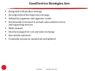 Good Service Strategies Are:

   Integrated with product strategy
   An outgrowth of the experience strategy
   Defined by segments and segments’ needs
   Intentionally structured to include value-added services
    and supporting services
   Multi-channel
   Heavily managed for cost and value exchange
   Executively endorsed
   Constantly measured, monitored, and updated




                               Confidential   Copyright: Ceatro 2012
 