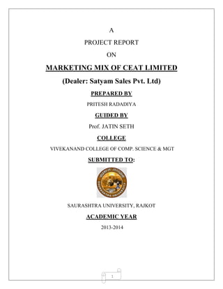 1
A
PROJECT REPORT
ON
MARKETING MIX OF CEAT LIMITED
(Dealer: Satyam Sales Pvt. Ltd)
PREPARED BY
PRITESH RADADIYA
GUIDED BY
Prof. JATIN SETH
COLLEGE
VIVEKANAND COLLEGE OF COMP. SCIENCE & MGT
SUBMITTED TO:
SAURASHTRA UNIVERSITY, RAJKOT
ACADEMIC YEAR
2013-2014
 
