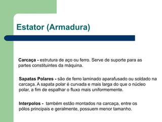 Estator (Armadura)
Carcaça - estrutura de aço ou ferro. Serve de suporte para as
partes constituintes da máquina.
Sapatas Polares - são de ferro laminado aparafusado ou soldado na
carcaça. A sapata polar é curvada e mais larga do que o núcleo
polar, a fim de espalhar o fluxo mais uniformemente.
Interpolos - também estão montados na carcaça, entre os
pólos principais e geralmente, possuem menor tamanho.
 