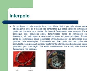 Interpolo
 O problema do faiscamento tem como ideia básica por trás dessa nova
abordagem é que, se a tensão nos condutores que estão sofrendo comutação
puder ser tornada zero, então não haverá faiscamento nas escovas. Para
conseguir isso, pequenos polos, denominados polos de comutação ou
interpolos, são colocados a meio caminho entre os polos principais. Esses
polos de comutação estão localizados diretamentesobre os condutores que
passam pela comutação. Fornecendo um fluxo pelo uso dos polos de
comutação, será possível cancelar exatamente a tensão nas bobinasque estão
passando por comutação. Se esse cancelamento for exato, não haverá
faiscamento nas escovas.
 