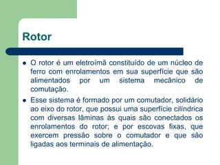 Rotor
 O rotor é um eletroímã constituído de um núcleo de
ferro com enrolamentos em sua superfície que são
alimentados por um sistema mecânico de
comutação.
 Esse sistema é formado por um comutador, solidário
ao eixo do rotor, que possui uma superfície cilíndrica
com diversas lâminas às quais são conectados os
enrolamentos do rotor; e por escovas fixas, que
exercem pressão sobre o comutador e que são
ligadas aos terminais de alimentação.
 